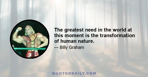 The greatest need in the world at this moment is the transformation of human nature.