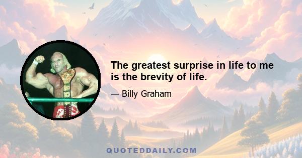 The greatest surprise in life to me is the brevity of life.