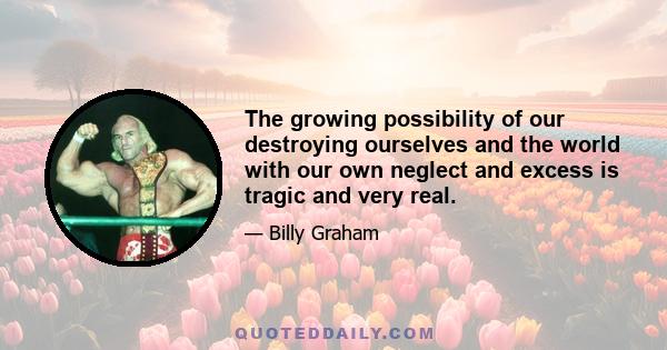 The growing possibility of our destroying ourselves and the world with our own neglect and excess is tragic and very real.