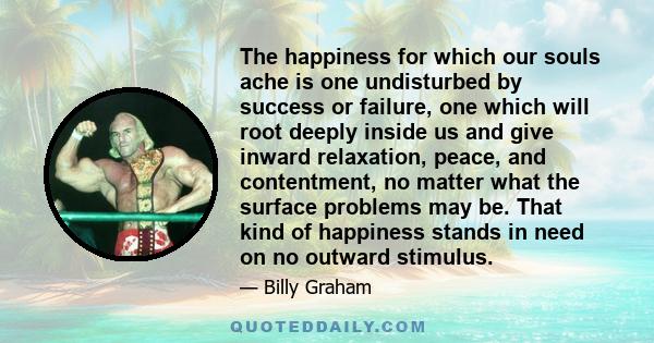 The happiness for which our souls ache is one undisturbed by success or failure, one which will root deeply inside us and give inward relaxation, peace, and contentment, no matter what the surface problems may be. That