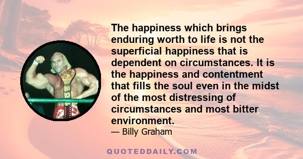 The happiness which brings enduring worth to life is not the superficial happiness that is dependent on circumstances. It is the happiness and contentment that fills the soul even in the midst of the most distressing of 