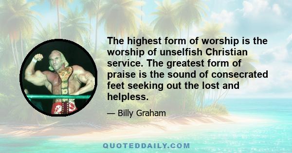 The highest form of worship is the worship of unselfish Christian service. The greatest form of praise is the sound of consecrated feet seeking out the lost and helpless.