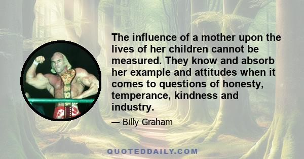 The influence of a mother upon the lives of her children cannot be measured. They know and absorb her example and attitudes when it comes to questions of honesty, temperance, kindness and industry.