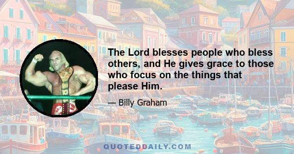 The Lord blesses people who bless others, and He gives grace to those who focus on the things that please Him.