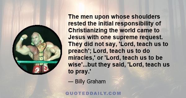 The men upon whose shoulders rested the initial responsibility of Christianizing the world came to Jesus with one supreme request. They did not say, 'Lord, teach us to preach'; Lord, teach us to do miracles,' or 'Lord,