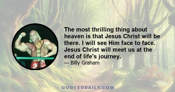 The most thrilling thing about heaven is that Jesus Christ will be there. I will see Him face to face. Jesus Christ will meet us at the end of life's journey.