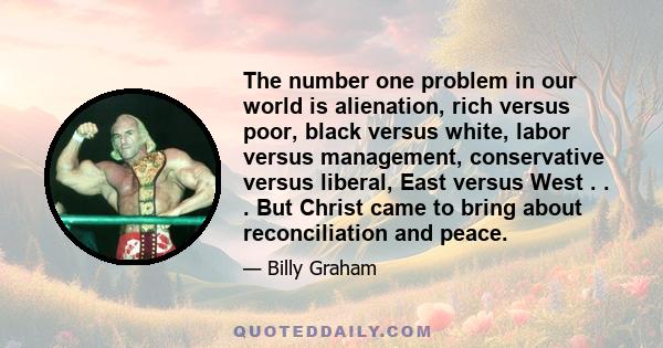 The number one problem in our world is alienation, rich versus poor, black versus white, labor versus management, conservative versus liberal, East versus West . . . But Christ came to bring about reconciliation and