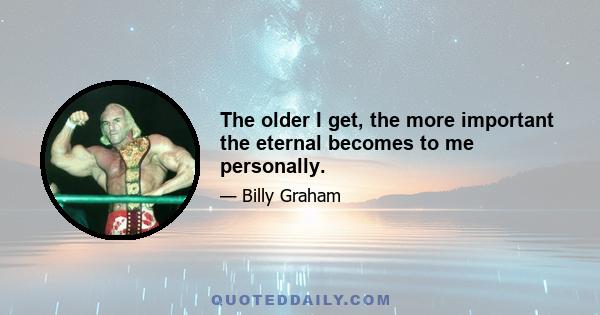 The older I get, the more important the eternal becomes to me personally.