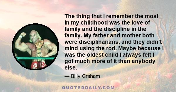 The thing that I remember the most in my childhood was the love of family and the discipline in the family. My father and mother both were disciplinarians, and they didn't mind using the rod. Maybe because I was the