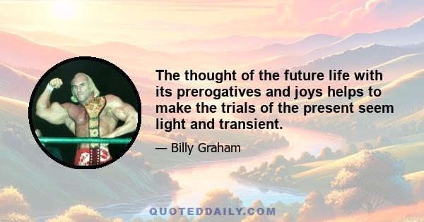 The thought of the future life with its prerogatives and joys helps to make the trials of the present seem light and transient.