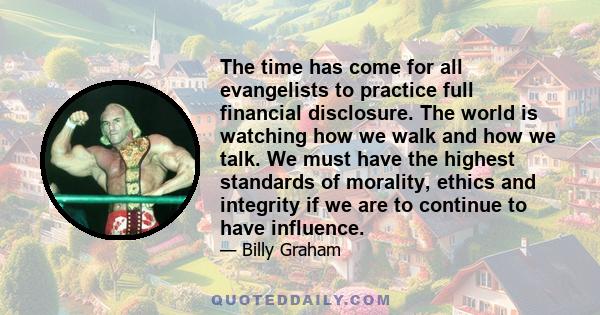 The time has come for all evangelists to practice full financial disclosure. The world is watching how we walk and how we talk. We must have the highest standards of morality, ethics and integrity if we are to continue