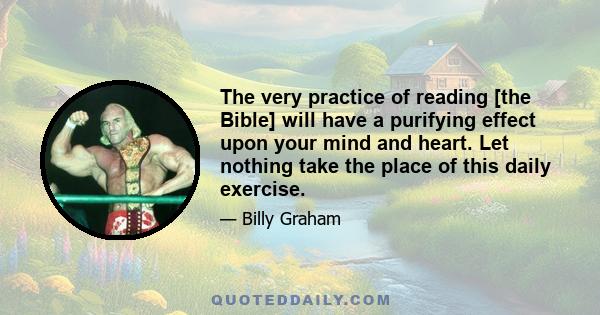 The very practice of reading [the Bible] will have a purifying effect upon your mind and heart. Let nothing take the place of this daily exercise.