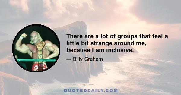 There are a lot of groups that feel a little bit strange around me, because I am inclusive.