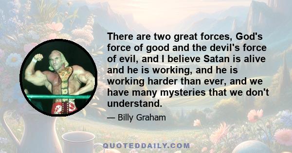 There are two great forces, God's force of good and the devil's force of evil, and I believe Satan is alive and he is working, and he is working harder than ever, and we have many mysteries that we don't understand.