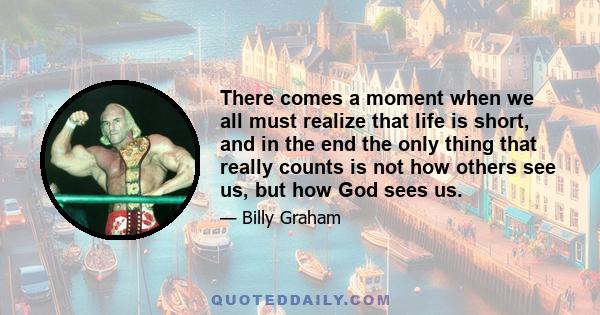 There comes a moment when we all must realize that life is short, and in the end the only thing that really counts is not how others see us, but how God sees us.