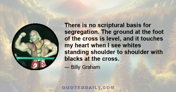 There is no scriptural basis for segregation. The ground at the foot of the cross is level, and it touches my heart when I see whites standing shoulder to shoulder with blacks at the cross.