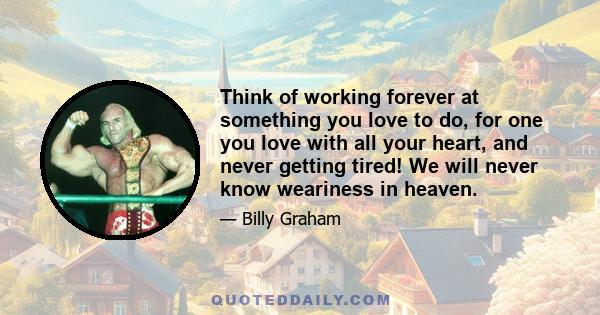 Think of working forever at something you love to do, for one you love with all your heart, and never getting tired! We will never know weariness in heaven.