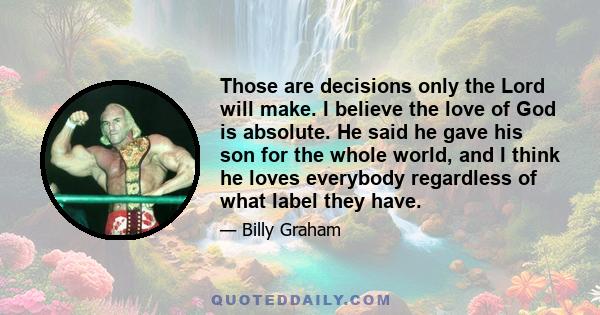 Those are decisions only the Lord will make. I believe the love of God is absolute. He said he gave his son for the whole world, and I think he loves everybody regardless of what label they have.