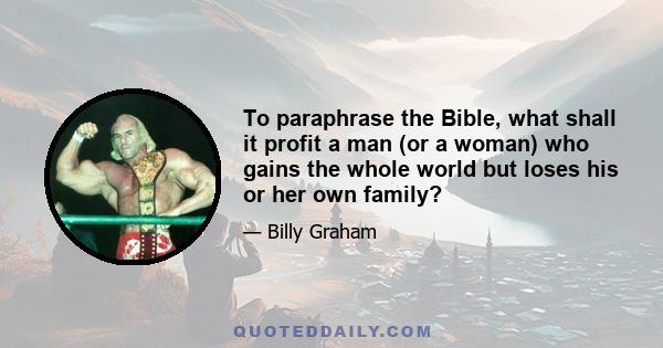 To paraphrase the Bible, what shall it profit a man (or a woman) who gains the whole world but loses his or her own family?