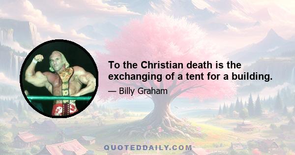 To the Christian death is the exchanging of a tent for a building.