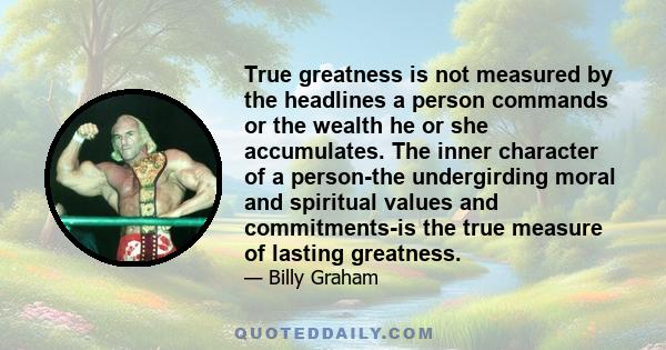 True greatness is not measured by the headlines a person commands or the wealth he or she accumulates. The inner character of a person-the undergirding moral and spiritual values and commitments-is the true measure of