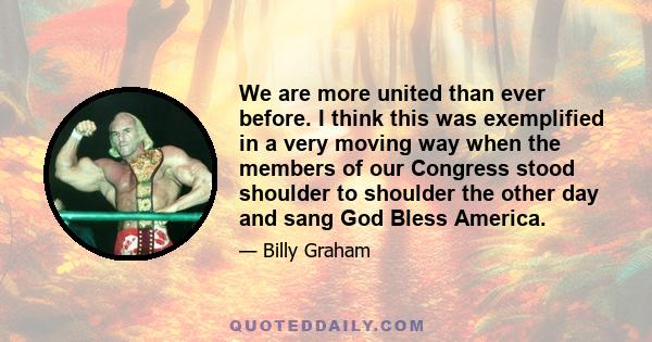 We are more united than ever before. I think this was exemplified in a very moving way when the members of our Congress stood shoulder to shoulder the other day and sang God Bless America.