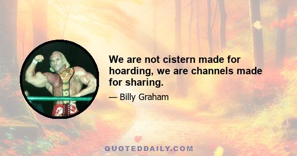 We are not cistern made for hoarding, we are channels made for sharing.