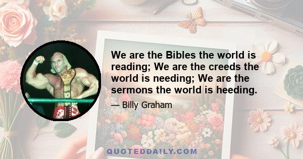 We are the Bibles the world is reading; We are the creeds the world is needing; We are the sermons the world is heeding.