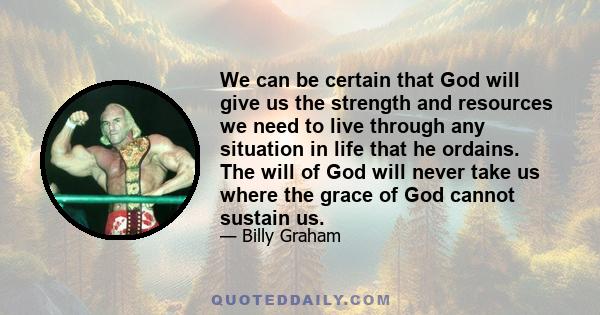 We can be certain that God will give us the strength and resources we need to live through any situation in life that he ordains. The will of God will never take us where the grace of God cannot sustain us.