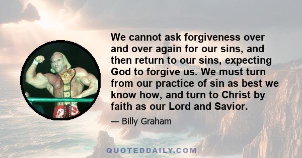 We cannot ask forgiveness over and over again for our sins, and then return to our sins, expecting God to forgive us. We must turn from our practice of sin as best we know how, and turn to Christ by faith as our Lord