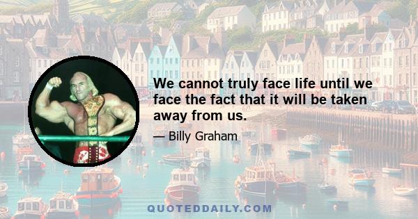 We cannot truly face life until we face the fact that it will be taken away from us.