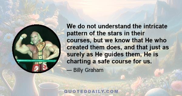 We do not understand the intricate pattern of the stars in their courses, but we know that He who created them does, and that just as surely as He guides them, He is charting a safe course for us.