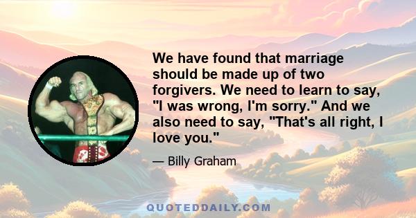 We have found that marriage should be made up of two forgivers. We need to learn to say, I was wrong, I'm sorry. And we also need to say, That's all right, I love you.