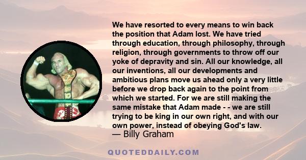 We have resorted to every means to win back the position that Adam lost. We have tried through education, through philosophy, through religion, through governments to throw off our yoke of depravity and sin. All our