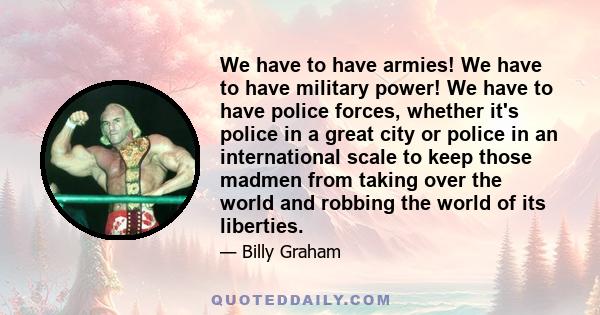 We have to have armies! We have to have military power! We have to have police forces, whether it's police in a great city or police in an international scale to keep those madmen from taking over the world and robbing