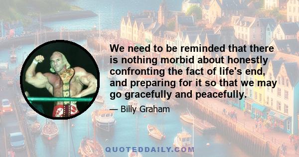 We need to be reminded that there is nothing morbid about honestly confronting the fact of life's end, and preparing for it so that we may go gracefully and peacefully.