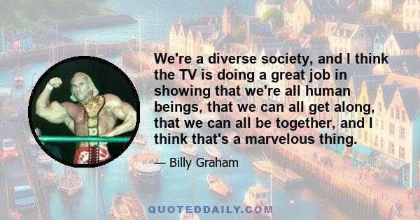 We're a diverse society, and I think the TV is doing a great job in showing that we're all human beings, that we can all get along, that we can all be together, and I think that's a marvelous thing.