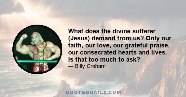 What does the divine sufferer (Jesus) demand from us? Only our faith, our love, our grateful praise, our consecrated hearts and lives. Is that too much to ask?