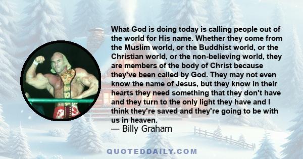 What God is doing today is calling people out of the world for His name. Whether they come from the Muslim world, or the Buddhist world, or the Christian world, or the non-believing world, they are members of the body