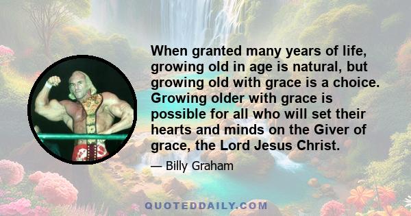 When granted many years of life, growing old in age is natural, but growing old with grace is a choice. Growing older with grace is possible for all who will set their hearts and minds on the Giver of grace, the Lord