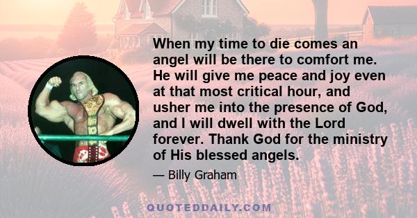 When my time to die comes an angel will be there to comfort me. He will give me peace and joy even at that most critical hour, and usher me into the presence of God, and I will dwell with the Lord forever. Thank God for 