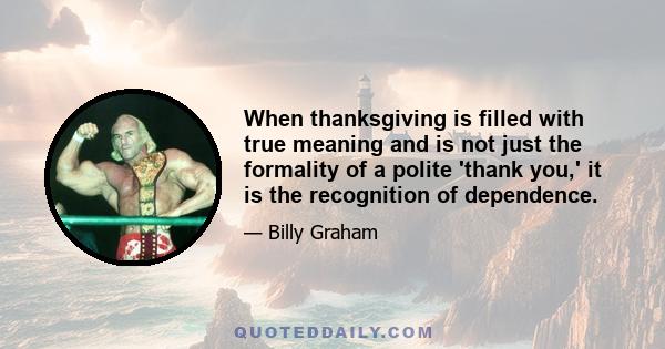 When thanksgiving is filled with true meaning and is not just the formality of a polite 'thank you,' it is the recognition of dependence.