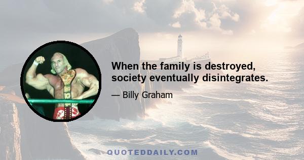 When the family is destroyed, society eventually disintegrates.