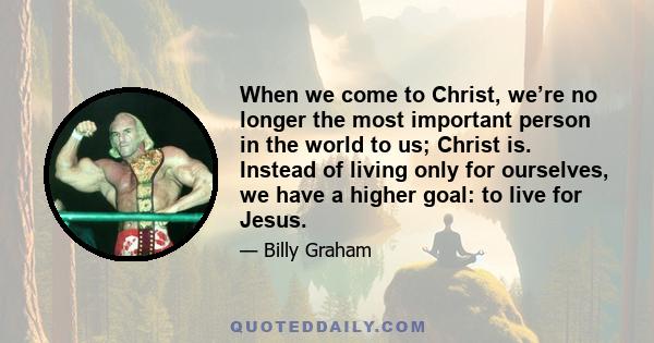 When we come to Christ, we’re no longer the most important person in the world to us; Christ is. Instead of living only for ourselves, we have a higher goal: to live for Jesus.