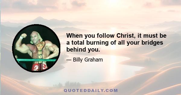 When you follow Christ, it must be a total burning of all your bridges behind you.