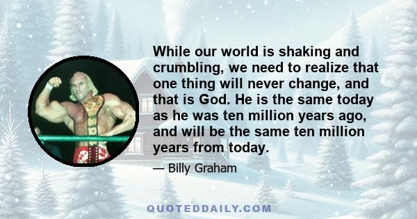 While our world is shaking and crumbling, we need to realize that one thing will never change, and that is God. He is the same today as he was ten million years ago, and will be the same ten million years from today.