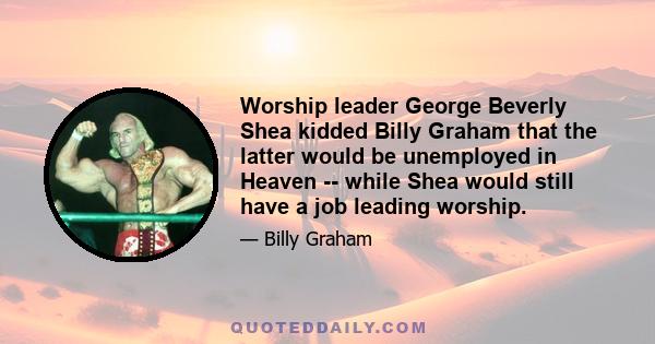 Worship leader George Beverly Shea kidded Billy Graham that the latter would be unemployed in Heaven -- while Shea would still have a job leading worship.