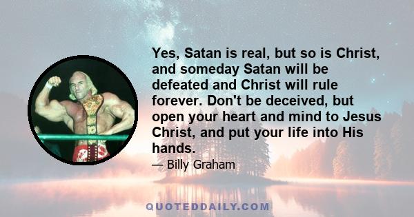 Yes, Satan is real, but so is Christ, and someday Satan will be defeated and Christ will rule forever. Don't be deceived, but open your heart and mind to Jesus Christ, and put your life into His hands.