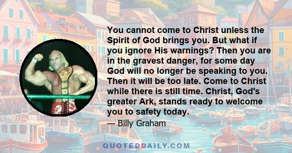 You cannot come to Christ unless the Spirit of God brings you. But what if you ignore His warnings? Then you are in the gravest danger, for some day God will no longer be speaking to you. Then it will be too late. Come