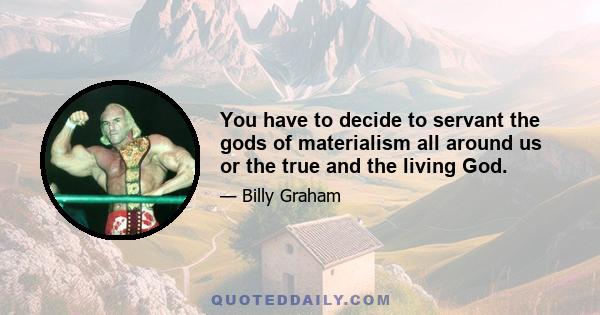 You have to decide to servant the gods of materialism all around us or the true and the living God.